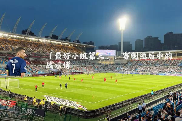 「最好小组第三」:赛制迷局中的战术博弈